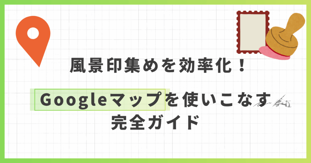 風景印集めを効率化！Googleマップを使いこなす完全ガイド